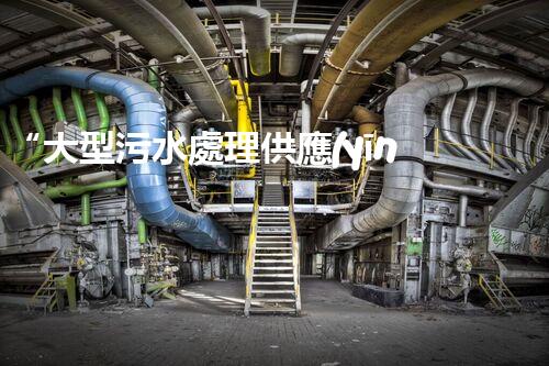 “大型污水處理供應(yīng)，綠色環(huán)保先鋒，助力清潔地球行動！”